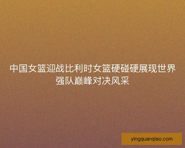 中国女篮迎战比利时女篮硬碰硬展现世界强队巅峰对决风采